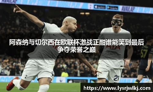 阿森纳与切尔西在欧联杯激战正酣谁能笑到最后争夺荣誉之巅